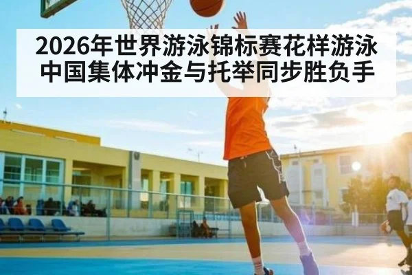 2026年世界游泳锦标赛花样游泳中国集体冲金与托举同步胜负手